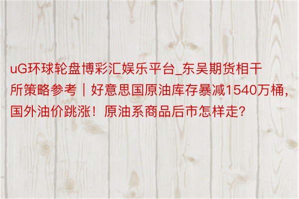 uG环球轮盘博彩汇娱乐平台_东吴期货相干所策略参考｜好意思国原油库存暴减1540万桶，国外油价跳涨！原油系商品后市怎样走？