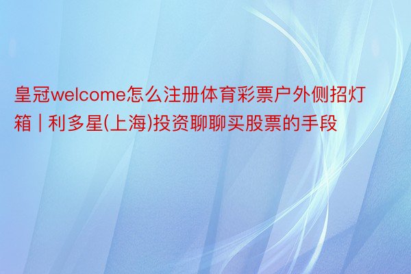 皇冠welcome怎么注册体育彩票户外侧招灯箱 | 利多星(上海)投资聊聊买股票的手段