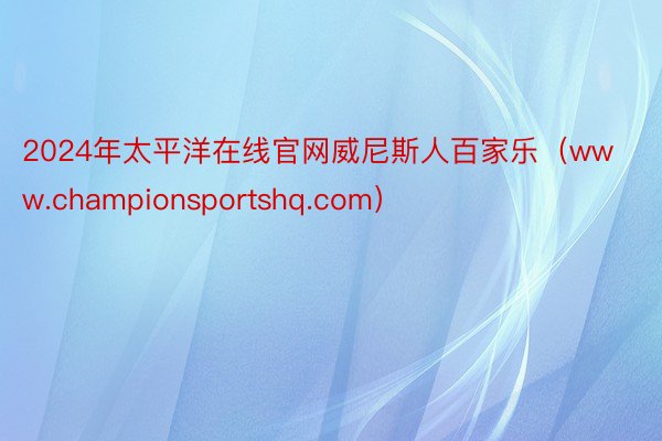 2024年太平洋在线官网威尼斯人百家乐（www.championsportshq.com）
