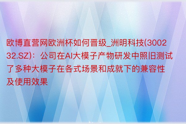 欧博直营网欧洲杯如何晋级_洲明科技(300232.SZ)：公司在AI大模子产物研发中照旧测试了多种大模子在各式场景和成就下的兼容性及使用效果