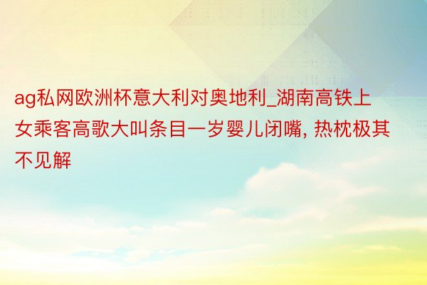 ag私网欧洲杯意大利对奥地利_湖南高铁上女乘客高歌大叫条目一岁婴儿闭嘴, 热枕极其不见解