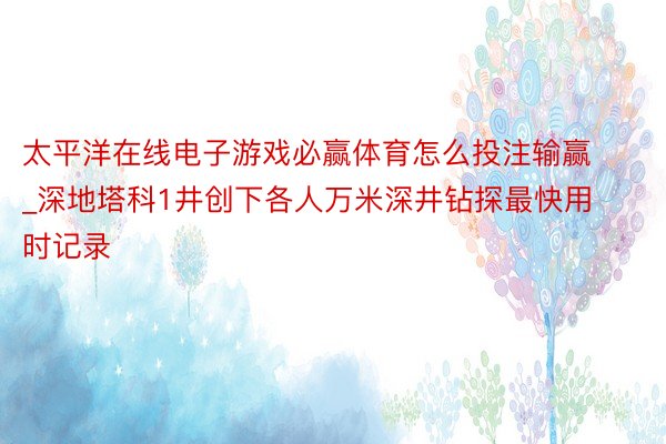 太平洋在线电子游戏必赢体育怎么投注输赢_深地塔科1井创下各人万米深井钻探最快用时记录