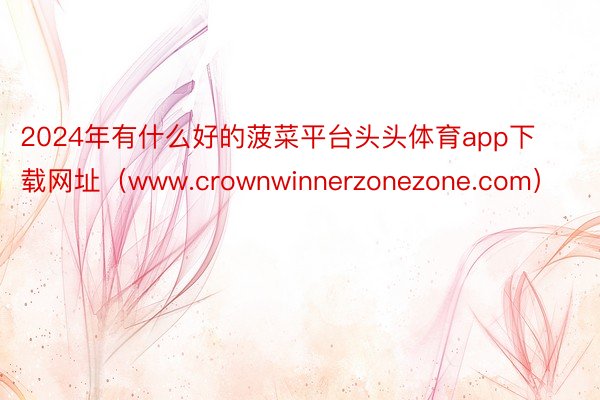 2024年有什么好的菠菜平台头头体育app下载网址（www.crownwinnerzonezone.com）