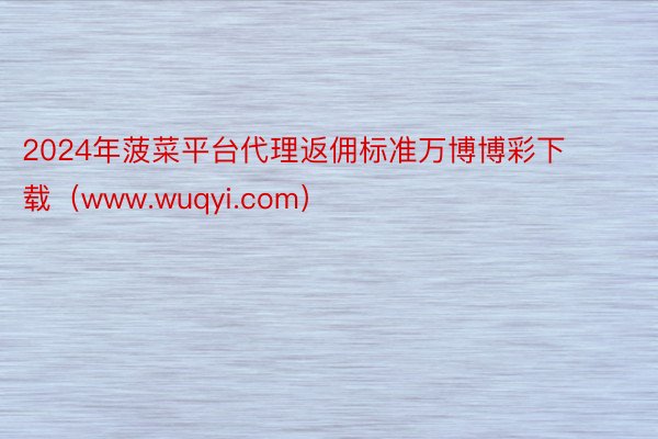 2024年菠菜平台代理返佣标准万博博彩下载（www.wuqyi.com）