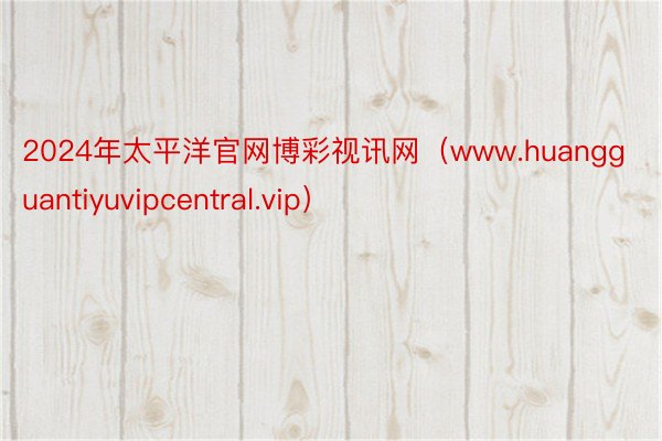 2024年太平洋官网博彩视讯网（www.huangguantiyuvipcentral.vip）