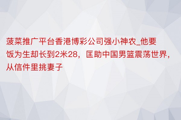 菠菜推广平台香港博彩公司强小神农_他要饭为生却长到2米28，匡助中国男篮震荡世界，从信件里挑妻子