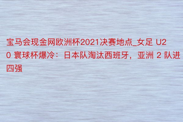 宝马会现金网欧洲杯2021决赛地点_女足 U20 寰球杯爆冷：日本队淘汰西班牙，亚洲 2 队进四强