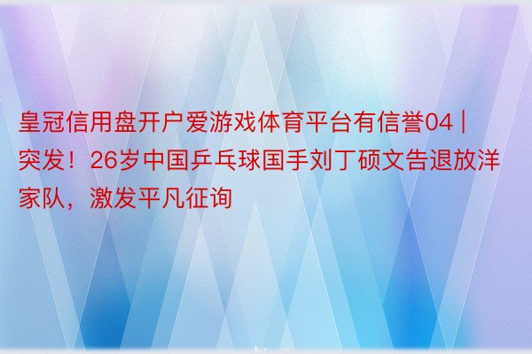 皇冠信用盘开户爱游戏体育平台有信誉04 | 突发！26岁中国乒乓球国手刘丁硕文告退放洋家队，激发平凡征询