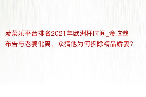 菠菜乐平台排名2021年欧洲杯时间_金玟哉布告与老婆仳离，众猜他为何拆除精品娇妻？