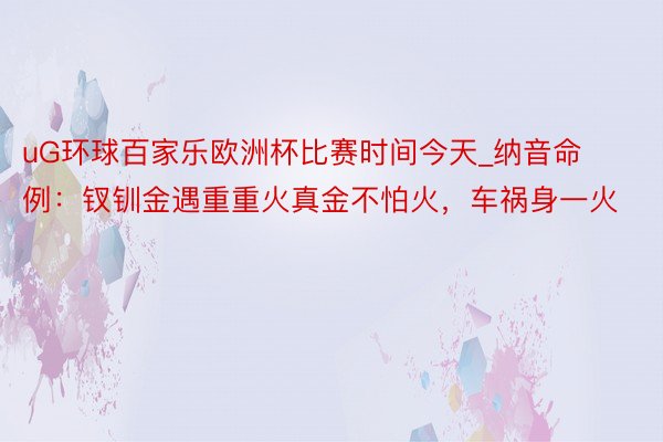 uG环球百家乐欧洲杯比赛时间今天_纳音命例：钗钏金遇重重火真金不怕火，车祸身一火