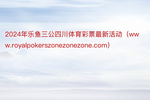 2024年乐鱼三公四川体育彩票最新活动（www.royalpokerszonezonezone.com）