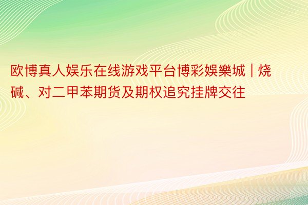 欧博真人娱乐在线游戏平台博彩娛樂城 | 烧碱、对二甲苯期货及期权追究挂牌交往