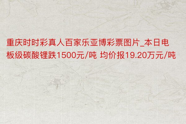 重庆时时彩真人百家乐亚博彩票图片_本日电板级碳酸锂跌1500元/吨 均价报19.20万元/吨