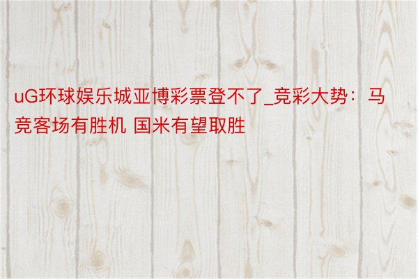 uG环球娱乐城亚博彩票登不了_竞彩大势：马竞客场有胜机 国米有望取胜