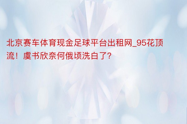 北京赛车体育现金足球平台出租网_95花顶流！虞书欣奈何俄顷洗白了？