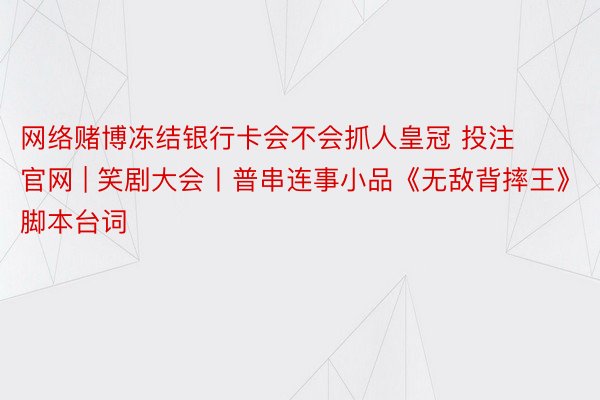 网络赌博冻结银行卡会不会抓人皇冠 投注 官网 | 笑剧大会丨普串连事小品《无敌背摔王》脚本台词