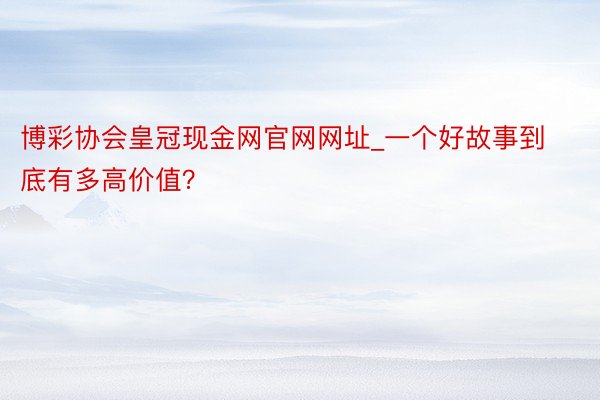 博彩协会皇冠现金网官网网址_一个好故事到底有多高价值？