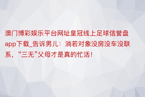 澳门博彩娱乐平台网址皇冠线上足球信誉盘app下载_告诉男儿：淌若对象没房没车没联系，“三无”父母才是真的忙活！