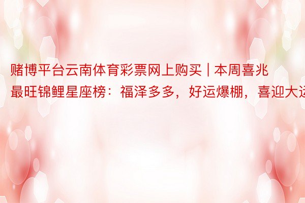 赌博平台云南体育彩票网上购买 | 本周喜兆最旺锦鲤星座榜：福泽多多，好运爆棚，喜迎大运