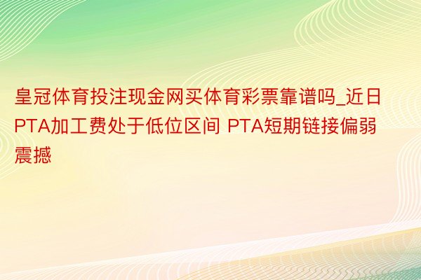 皇冠体育投注现金网买体育彩票靠谱吗_近日PTA加工费处于低位区间 PTA短期链接偏弱震撼