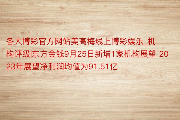 各大博彩官方网站美高梅线上博彩娱乐_机构评级|东方金钱9月25日新增1家机构展望 2023年展望净利润均值为91.51亿